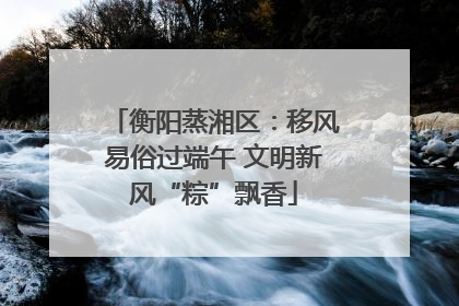 衡阳蒸湘区：移风易俗过端午 文明新风“粽”飘香