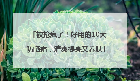 被抢疯了！好用的10大防晒霜，清爽提亮又养肤