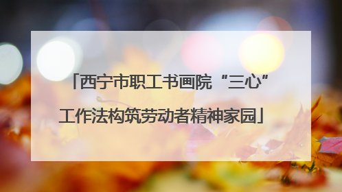 西宁市职工书画院“三心”工作法构筑劳动者精神家园