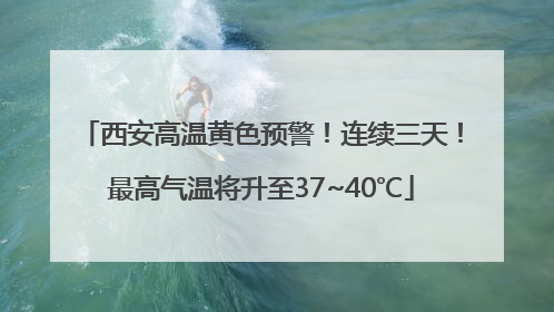 西安高温黄色预警！连续三天！最高气温将升至37~40℃