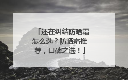 还在纠结防晒霜怎么选？防晒霜推荐，口碑之选！