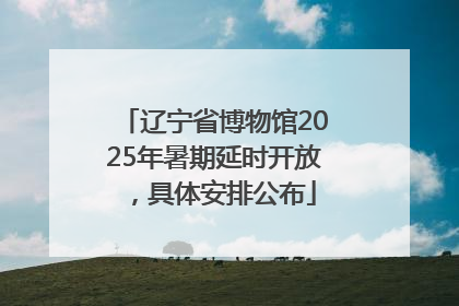 辽宁省博物馆2025年暑期延时开放，具体安排公布
