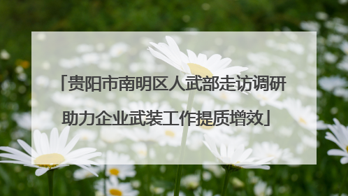 贵阳市南明区人武部走访调研 助力企业武装工作提质增效