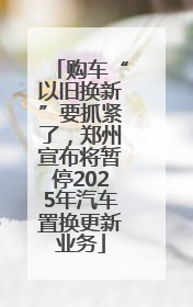 购车“以旧换新”要抓紧了，郑州宣布将暂停2025年汽车置换更新业务