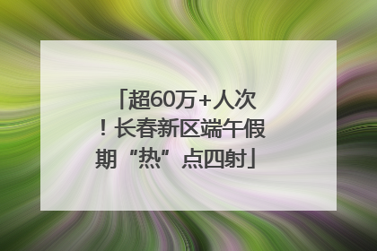 超60万+人次！长春新区端午假期“热”点四射