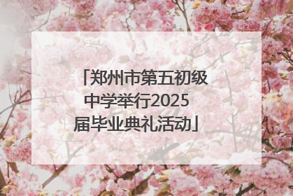 郑州市第五初级中学举行2025届毕业典礼活动
