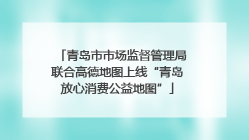 青岛市市场监督管理局联合高德地图上线“青岛放心消费公益地图”
