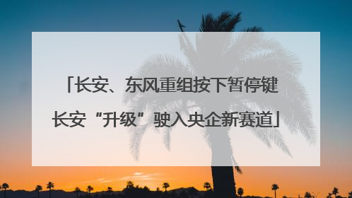 长安、东风重组按下暂停键 长安“升级”驶入央企新赛道