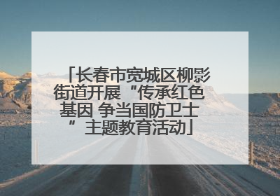 长春市宽城区柳影街道开展“传承红色基因 争当国防卫士”主题教育活动