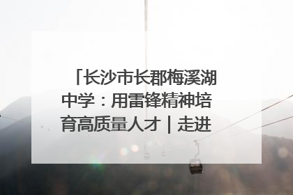 长沙市长郡梅溪湖中学：用雷锋精神培育高质量人才｜走进新时代“雷锋传人 长沙榜样”