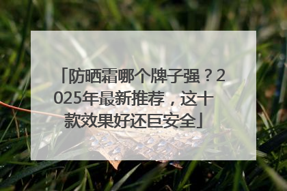 防晒霜哪个牌子强？2025年最新推荐，这十款效果好还巨安全