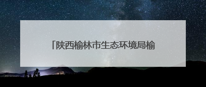 陕西榆林市生态环境局榆阳分局：实干厚植生态底色，担当描绘绿色答卷