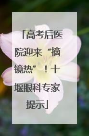 高考后医院迎来“摘镜热”！十堰眼科专家提示