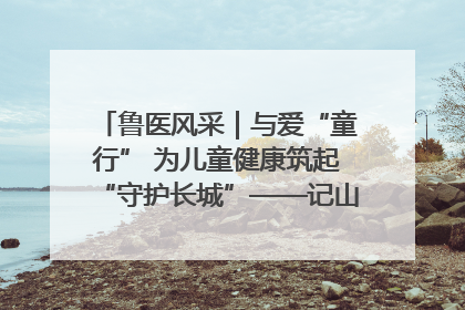 鲁医风采｜与爱“童行” 为儿童健康筑起“守护长城”——记山东省立第三医院儿科主任、主任医师马燕