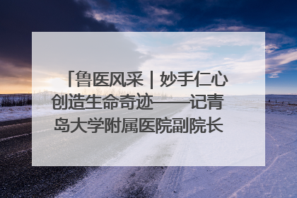 鲁医风采｜妙手仁心创造生命奇迹——记青岛大学附属医院副院长、器官移植中心主任、主任医师蔡金贞