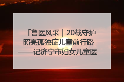 鲁医风采｜20载守护 照亮孤独症儿童前行路——记济宁市妇女儿童医院儿童康复中心主任、副主任技师赵淑珍