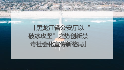 黑龙江省公安厅以“破冰攻坚”之势创新禁毒社会化宣传新格局