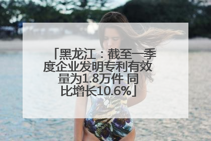 黑龙江：截至一季度企业发明专利有效量为1.8万件 同比增长10.6%