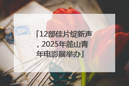 12部佳片绽新声，2025年麓山青年电影展举办
