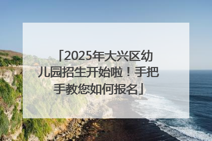 2025年大兴区幼儿园招生开始啦！手把手教您如何报名