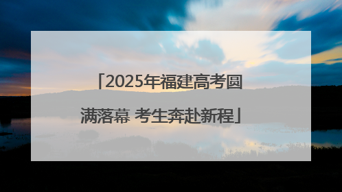 2025年福建高考圆满落幕 考生奔赴新程
