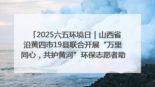 2025六五环境日｜山西省沿黄四市19县联合开展“万里同心，共护黄河”环保志愿者助力一泓清水入黄河公益活动