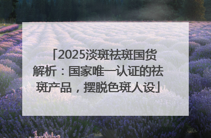 2025淡斑祛斑国货解析：国家唯一认证的祛斑产品，摆脱色斑人设