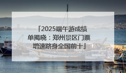 2025端午游成绩单揭晓：郑州景区门票增速跻身全国前十