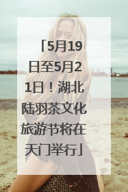 5月19日至5月21日！湖北陆羽茶文化旅游节将在天门举行