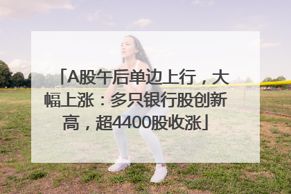 A股午后单边上行，大幅上涨：多只银行股创新高，超4400股收涨